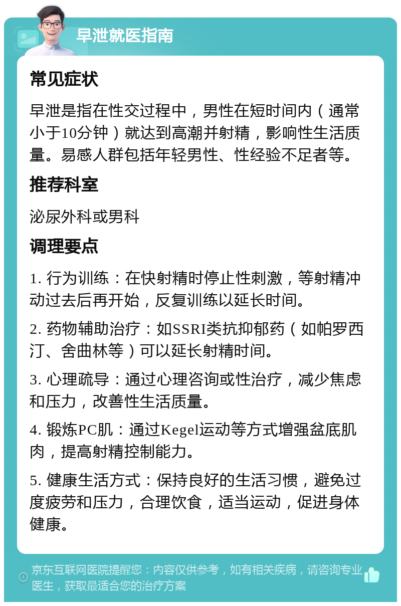 早泄就医指南 常见症状 早泄是指在性交过程中，男性在短时间内（通常小于10分钟）就达到高潮并射精，影响性生活质量。易感人群包括年轻男性、性经验不足者等。 推荐科室 泌尿外科或男科 调理要点 1. 行为训练：在快射精时停止性刺激，等射精冲动过去后再开始，反复训练以延长时间。 2. 药物辅助治疗：如SSRI类抗抑郁药（如帕罗西汀、舍曲林等）可以延长射精时间。 3. 心理疏导：通过心理咨询或性治疗，减少焦虑和压力，改善性生活质量。 4. 锻炼PC肌：通过Kegel运动等方式增强盆底肌肉，提高射精控制能力。 5. 健康生活方式：保持良好的生活习惯，避免过度疲劳和压力，合理饮食，适当运动，促进身体健康。