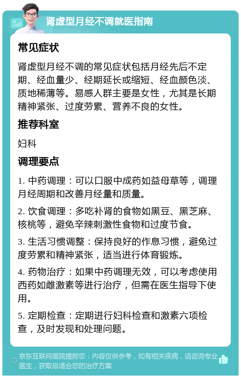 肾虚型月经不调就医指南 常见症状 肾虚型月经不调的常见症状包括月经先后不定期、经血量少、经期延长或缩短、经血颜色淡、质地稀薄等。易感人群主要是女性，尤其是长期精神紧张、过度劳累、营养不良的女性。 推荐科室 妇科 调理要点 1. 中药调理：可以口服中成药如益母草等，调理月经周期和改善月经量和质量。 2. 饮食调理：多吃补肾的食物如黑豆、黑芝麻、核桃等，避免辛辣刺激性食物和过度节食。 3. 生活习惯调整：保持良好的作息习惯，避免过度劳累和精神紧张，适当进行体育锻炼。 4. 药物治疗：如果中药调理无效，可以考虑使用西药如雌激素等进行治疗，但需在医生指导下使用。 5. 定期检查：定期进行妇科检查和激素六项检查，及时发现和处理问题。