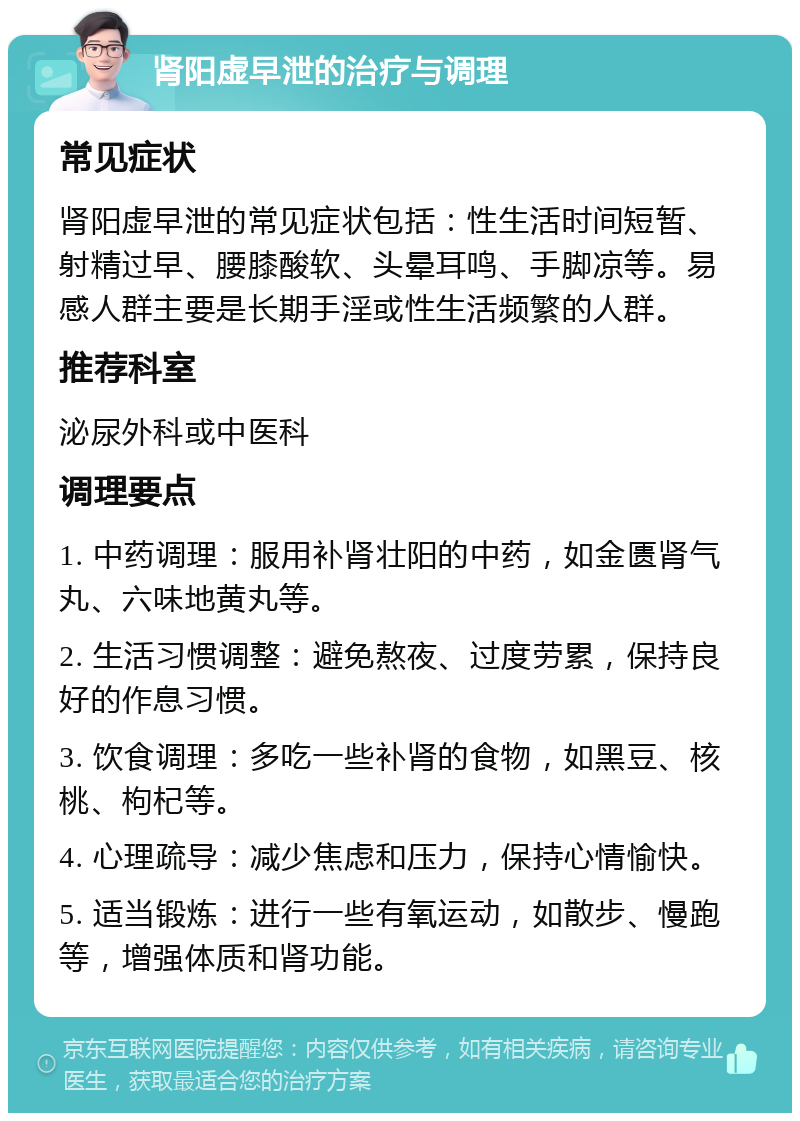 肾阳虚早泄的治疗与调理 常见症状 肾阳虚早泄的常见症状包括：性生活时间短暂、射精过早、腰膝酸软、头晕耳鸣、手脚凉等。易感人群主要是长期手淫或性生活频繁的人群。 推荐科室 泌尿外科或中医科 调理要点 1. 中药调理：服用补肾壮阳的中药，如金匮肾气丸、六味地黄丸等。 2. 生活习惯调整：避免熬夜、过度劳累，保持良好的作息习惯。 3. 饮食调理：多吃一些补肾的食物，如黑豆、核桃、枸杞等。 4. 心理疏导：减少焦虑和压力，保持心情愉快。 5. 适当锻炼：进行一些有氧运动，如散步、慢跑等，增强体质和肾功能。