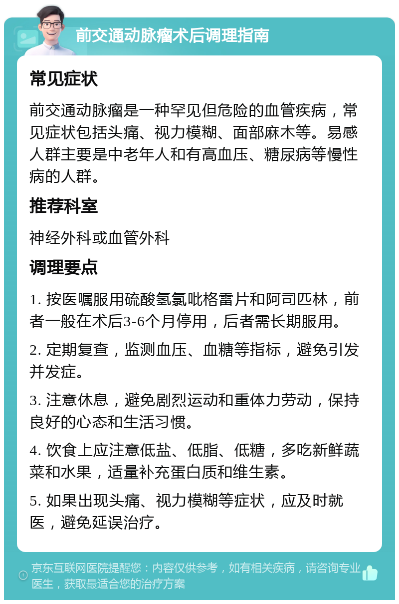 前交通动脉瘤术后调理指南 常见症状 前交通动脉瘤是一种罕见但危险的血管疾病，常见症状包括头痛、视力模糊、面部麻木等。易感人群主要是中老年人和有高血压、糖尿病等慢性病的人群。 推荐科室 神经外科或血管外科 调理要点 1. 按医嘱服用硫酸氢氯吡格雷片和阿司匹林，前者一般在术后3-6个月停用，后者需长期服用。 2. 定期复查，监测血压、血糖等指标，避免引发并发症。 3. 注意休息，避免剧烈运动和重体力劳动，保持良好的心态和生活习惯。 4. 饮食上应注意低盐、低脂、低糖，多吃新鲜蔬菜和水果，适量补充蛋白质和维生素。 5. 如果出现头痛、视力模糊等症状，应及时就医，避免延误治疗。