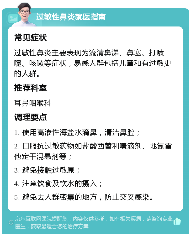 过敏性鼻炎就医指南 常见症状 过敏性鼻炎主要表现为流清鼻涕、鼻塞、打喷嚏、咳嗽等症状，易感人群包括儿童和有过敏史的人群。 推荐科室 耳鼻咽喉科 调理要点 1. 使用高渗性海盐水滴鼻，清洁鼻腔； 2. 口服抗过敏药物如盐酸西替利嗪滴剂、地氯雷他定干混悬剂等； 3. 避免接触过敏原； 4. 注意饮食及饮水的摄入； 5. 避免去人群密集的地方，防止交叉感染。