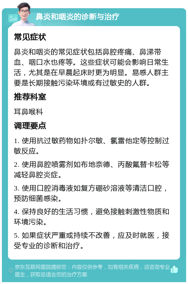 鼻炎和咽炎的诊断与治疗 常见症状 鼻炎和咽炎的常见症状包括鼻腔疼痛、鼻涕带血、咽口水也疼等。这些症状可能会影响日常生活，尤其是在早晨起床时更为明显。易感人群主要是长期接触污染环境或有过敏史的人群。 推荐科室 耳鼻喉科 调理要点 1. 使用抗过敏药物如扑尔敏、氯雷他定等控制过敏反应。 2. 使用鼻腔喷雾剂如布地奈德、丙酸氟替卡松等减轻鼻腔炎症。 3. 使用口腔消毒液如复方硼砂溶液等清洁口腔，预防细菌感染。 4. 保持良好的生活习惯，避免接触刺激性物质和环境污染。 5. 如果症状严重或持续不改善，应及时就医，接受专业的诊断和治疗。