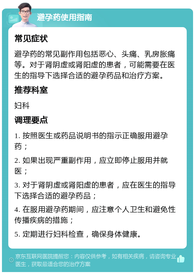 避孕药使用指南 常见症状 避孕药的常见副作用包括恶心、头痛、乳房胀痛等。对于肾阴虚或肾阳虚的患者，可能需要在医生的指导下选择合适的避孕药品和治疗方案。 推荐科室 妇科 调理要点 1. 按照医生或药品说明书的指示正确服用避孕药； 2. 如果出现严重副作用，应立即停止服用并就医； 3. 对于肾阴虚或肾阳虚的患者，应在医生的指导下选择合适的避孕药品； 4. 在服用避孕药期间，应注意个人卫生和避免性传播疾病的措施； 5. 定期进行妇科检查，确保身体健康。