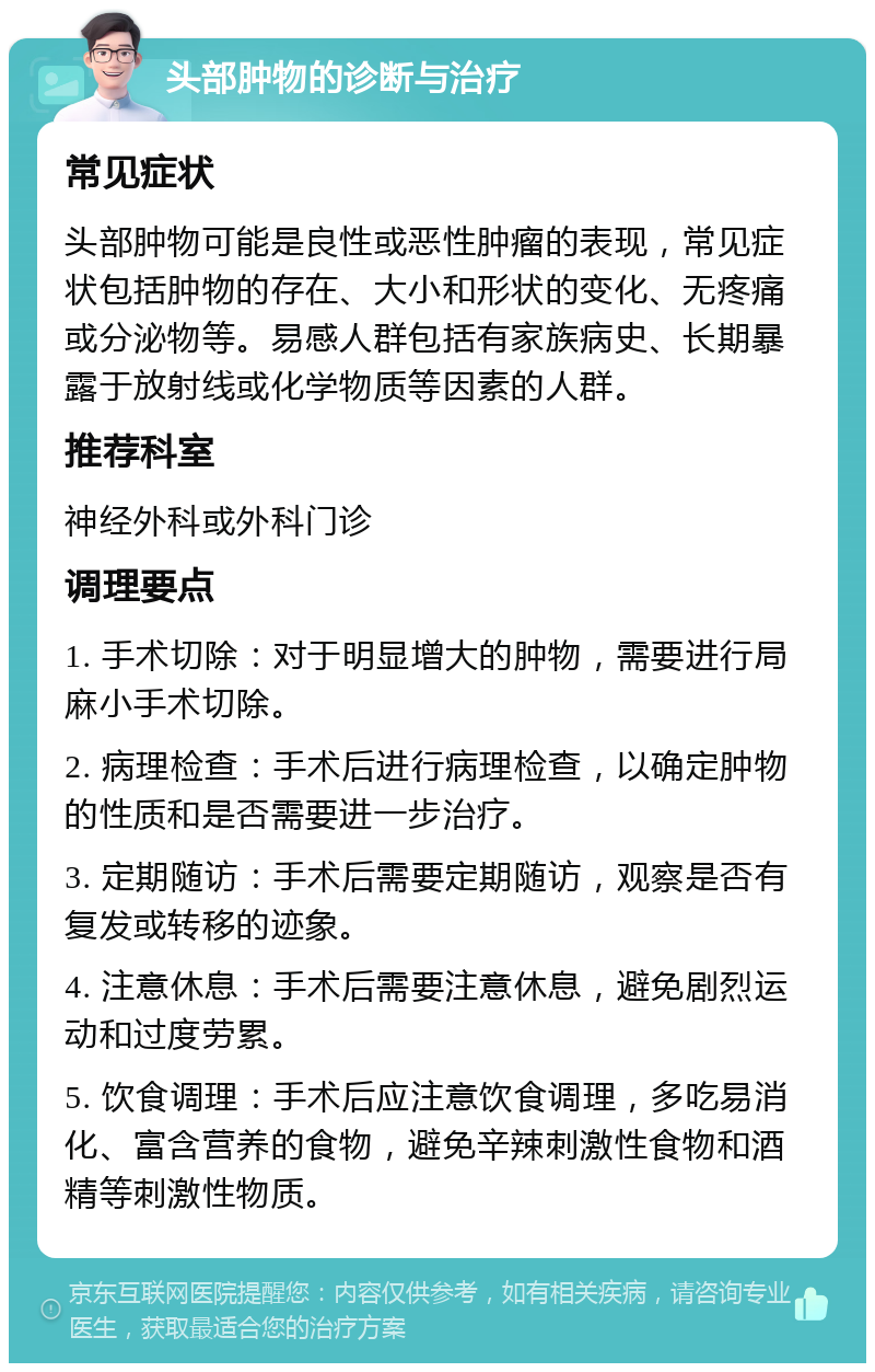 头部肿物的诊断与治疗 常见症状 头部肿物可能是良性或恶性肿瘤的表现，常见症状包括肿物的存在、大小和形状的变化、无疼痛或分泌物等。易感人群包括有家族病史、长期暴露于放射线或化学物质等因素的人群。 推荐科室 神经外科或外科门诊 调理要点 1. 手术切除：对于明显增大的肿物，需要进行局麻小手术切除。 2. 病理检查：手术后进行病理检查，以确定肿物的性质和是否需要进一步治疗。 3. 定期随访：手术后需要定期随访，观察是否有复发或转移的迹象。 4. 注意休息：手术后需要注意休息，避免剧烈运动和过度劳累。 5. 饮食调理：手术后应注意饮食调理，多吃易消化、富含营养的食物，避免辛辣刺激性食物和酒精等刺激性物质。