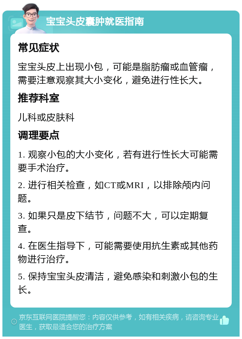 宝宝头皮囊肿就医指南 常见症状 宝宝头皮上出现小包，可能是脂肪瘤或血管瘤，需要注意观察其大小变化，避免进行性长大。 推荐科室 儿科或皮肤科 调理要点 1. 观察小包的大小变化，若有进行性长大可能需要手术治疗。 2. 进行相关检查，如CT或MRI，以排除颅内问题。 3. 如果只是皮下结节，问题不大，可以定期复查。 4. 在医生指导下，可能需要使用抗生素或其他药物进行治疗。 5. 保持宝宝头皮清洁，避免感染和刺激小包的生长。