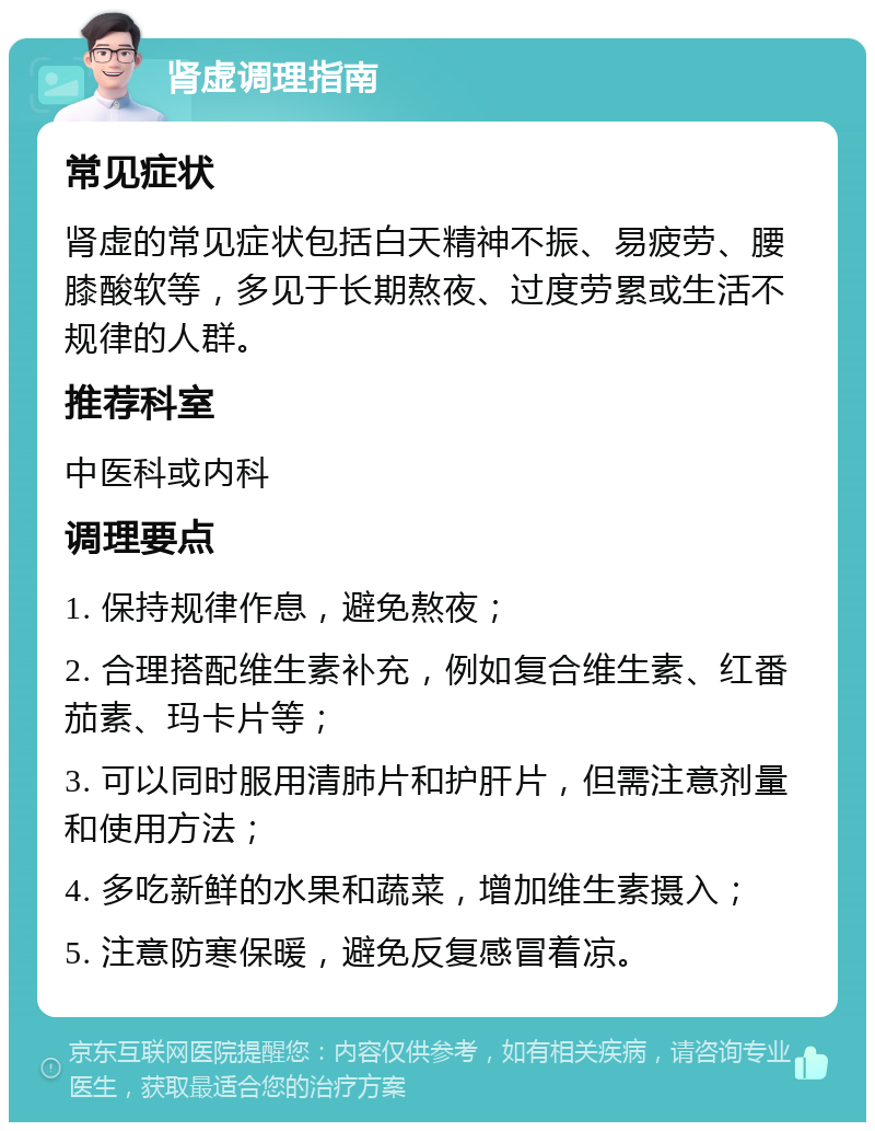 肾虚调理指南 常见症状 肾虚的常见症状包括白天精神不振、易疲劳、腰膝酸软等，多见于长期熬夜、过度劳累或生活不规律的人群。 推荐科室 中医科或内科 调理要点 1. 保持规律作息，避免熬夜； 2. 合理搭配维生素补充，例如复合维生素、红番茄素、玛卡片等； 3. 可以同时服用清肺片和护肝片，但需注意剂量和使用方法； 4. 多吃新鲜的水果和蔬菜，增加维生素摄入； 5. 注意防寒保暖，避免反复感冒着凉。