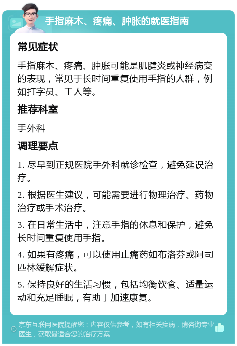 手指麻木、疼痛、肿胀的就医指南 常见症状 手指麻木、疼痛、肿胀可能是肌腱炎或神经病变的表现，常见于长时间重复使用手指的人群，例如打字员、工人等。 推荐科室 手外科 调理要点 1. 尽早到正规医院手外科就诊检查，避免延误治疗。 2. 根据医生建议，可能需要进行物理治疗、药物治疗或手术治疗。 3. 在日常生活中，注意手指的休息和保护，避免长时间重复使用手指。 4. 如果有疼痛，可以使用止痛药如布洛芬或阿司匹林缓解症状。 5. 保持良好的生活习惯，包括均衡饮食、适量运动和充足睡眠，有助于加速康复。