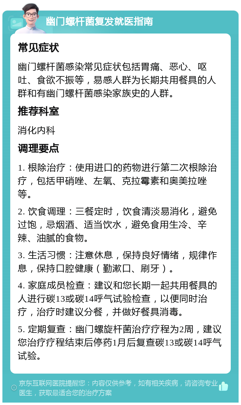 幽门螺杆菌复发就医指南 常见症状 幽门螺杆菌感染常见症状包括胃痛、恶心、呕吐、食欲不振等，易感人群为长期共用餐具的人群和有幽门螺杆菌感染家族史的人群。 推荐科室 消化内科 调理要点 1. 根除治疗：使用进口的药物进行第二次根除治疗，包括甲硝唑、左氧、克拉霉素和奥美拉唑等。 2. 饮食调理：三餐定时，饮食清淡易消化，避免过饱，忌烟酒、适当饮水，避免食用生冷、辛辣、油腻的食物。 3. 生活习惯：注意休息，保持良好情绪，规律作息，保持口腔健康（勤漱口、刷牙）。 4. 家庭成员检查：建议和您长期一起共用餐具的人进行碳13或碳14呼气试验检查，以便同时治疗，治疗时建议分餐，并做好餐具消毒。 5. 定期复查：幽门螺旋杆菌治疗疗程为2周，建议您治疗疗程结束后停药1月后复查碳13或碳14呼气试验。