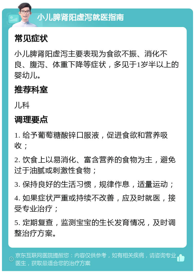 小儿脾肾阳虚泻就医指南 常见症状 小儿脾肾阳虚泻主要表现为食欲不振、消化不良、腹泻、体重下降等症状，多见于1岁半以上的婴幼儿。 推荐科室 儿科 调理要点 1. 给予葡萄糖酸锌口服液，促进食欲和营养吸收； 2. 饮食上以易消化、富含营养的食物为主，避免过于油腻或刺激性食物； 3. 保持良好的生活习惯，规律作息，适量运动； 4. 如果症状严重或持续不改善，应及时就医，接受专业治疗； 5. 定期复查，监测宝宝的生长发育情况，及时调整治疗方案。