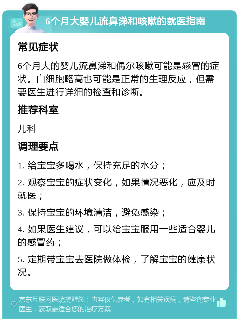 6个月大婴儿流鼻涕和咳嗽的就医指南 常见症状 6个月大的婴儿流鼻涕和偶尔咳嗽可能是感冒的症状。白细胞略高也可能是正常的生理反应，但需要医生进行详细的检查和诊断。 推荐科室 儿科 调理要点 1. 给宝宝多喝水，保持充足的水分； 2. 观察宝宝的症状变化，如果情况恶化，应及时就医； 3. 保持宝宝的环境清洁，避免感染； 4. 如果医生建议，可以给宝宝服用一些适合婴儿的感冒药； 5. 定期带宝宝去医院做体检，了解宝宝的健康状况。