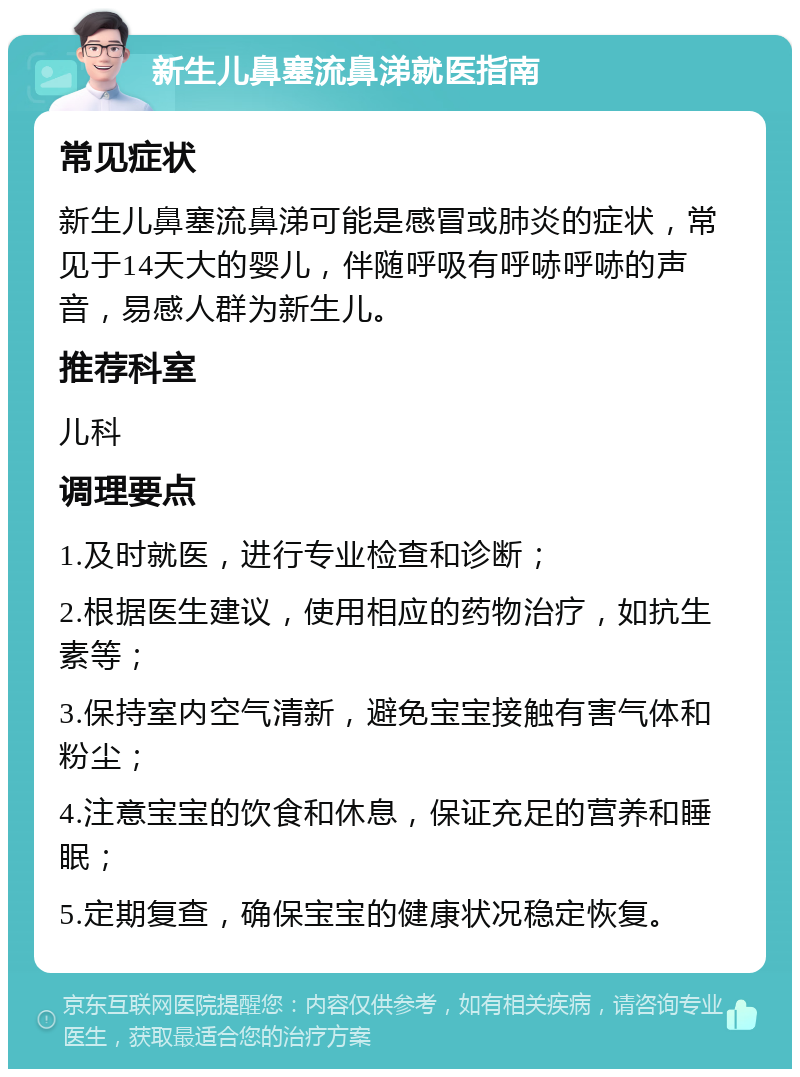 新生儿鼻塞流鼻涕就医指南 常见症状 新生儿鼻塞流鼻涕可能是感冒或肺炎的症状，常见于14天大的婴儿，伴随呼吸有呼哧呼哧的声音，易感人群为新生儿。 推荐科室 儿科 调理要点 1.及时就医，进行专业检查和诊断； 2.根据医生建议，使用相应的药物治疗，如抗生素等； 3.保持室内空气清新，避免宝宝接触有害气体和粉尘； 4.注意宝宝的饮食和休息，保证充足的营养和睡眠； 5.定期复查，确保宝宝的健康状况稳定恢复。