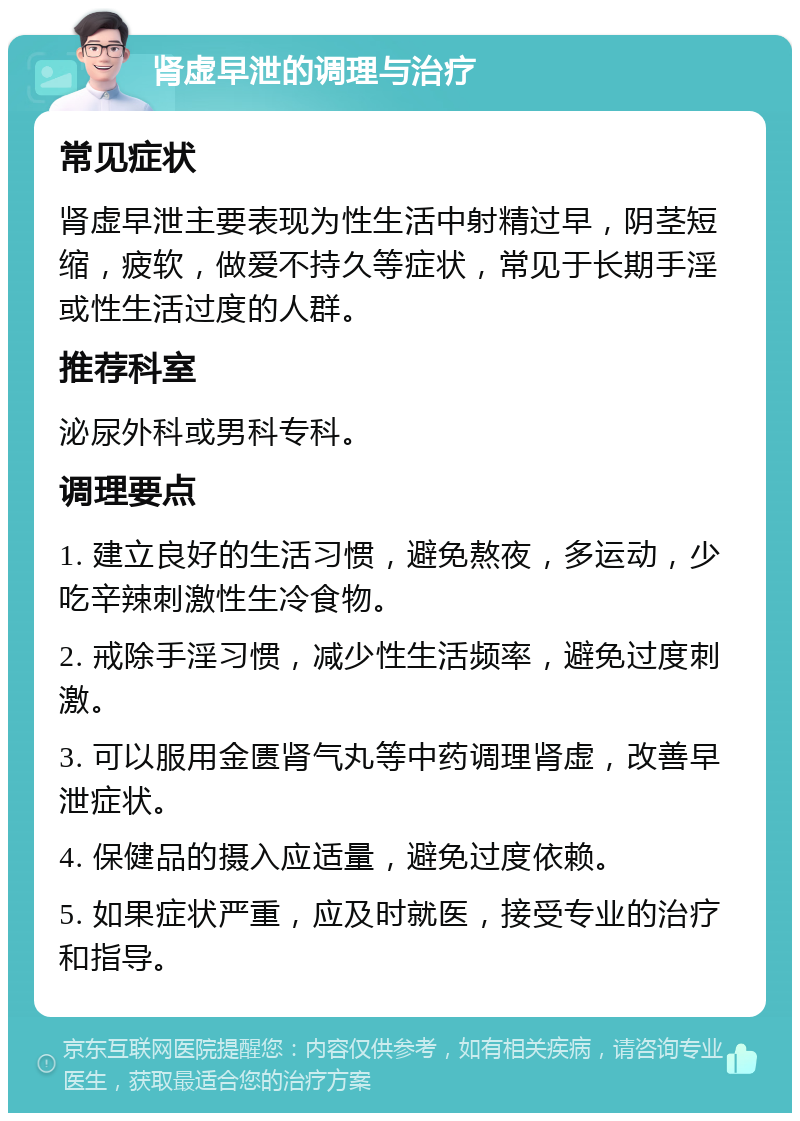 肾虚早泄的调理与治疗 常见症状 肾虚早泄主要表现为性生活中射精过早，阴茎短缩，疲软，做爱不持久等症状，常见于长期手淫或性生活过度的人群。 推荐科室 泌尿外科或男科专科。 调理要点 1. 建立良好的生活习惯，避免熬夜，多运动，少吃辛辣刺激性生冷食物。 2. 戒除手淫习惯，减少性生活频率，避免过度刺激。 3. 可以服用金匮肾气丸等中药调理肾虚，改善早泄症状。 4. 保健品的摄入应适量，避免过度依赖。 5. 如果症状严重，应及时就医，接受专业的治疗和指导。