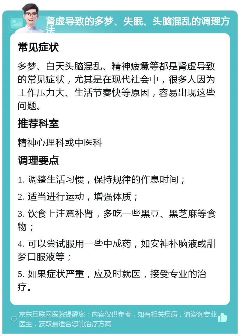 肾虚导致的多梦、失眠、头脑混乱的调理方法 常见症状 多梦、白天头脑混乱、精神疲惫等都是肾虚导致的常见症状，尤其是在现代社会中，很多人因为工作压力大、生活节奏快等原因，容易出现这些问题。 推荐科室 精神心理科或中医科 调理要点 1. 调整生活习惯，保持规律的作息时间； 2. 适当进行运动，增强体质； 3. 饮食上注意补肾，多吃一些黑豆、黑芝麻等食物； 4. 可以尝试服用一些中成药，如安神补脑液或甜梦口服液等； 5. 如果症状严重，应及时就医，接受专业的治疗。