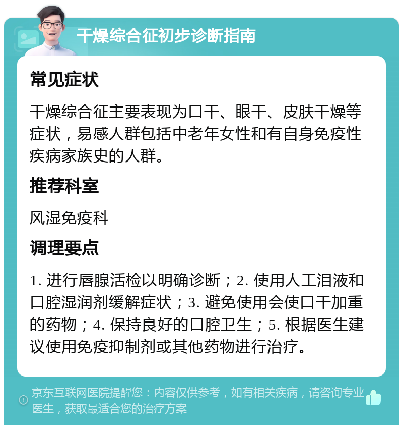 干燥综合征初步诊断指南 常见症状 干燥综合征主要表现为口干、眼干、皮肤干燥等症状，易感人群包括中老年女性和有自身免疫性疾病家族史的人群。 推荐科室 风湿免疫科 调理要点 1. 进行唇腺活检以明确诊断；2. 使用人工泪液和口腔湿润剂缓解症状；3. 避免使用会使口干加重的药物；4. 保持良好的口腔卫生；5. 根据医生建议使用免疫抑制剂或其他药物进行治疗。