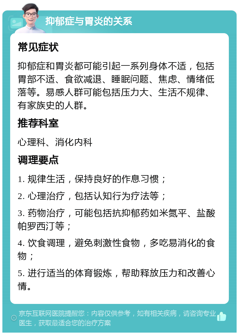 抑郁症与胃炎的关系 常见症状 抑郁症和胃炎都可能引起一系列身体不适，包括胃部不适、食欲减退、睡眠问题、焦虑、情绪低落等。易感人群可能包括压力大、生活不规律、有家族史的人群。 推荐科室 心理科、消化内科 调理要点 1. 规律生活，保持良好的作息习惯； 2. 心理治疗，包括认知行为疗法等； 3. 药物治疗，可能包括抗抑郁药如米氮平、盐酸帕罗西汀等； 4. 饮食调理，避免刺激性食物，多吃易消化的食物； 5. 进行适当的体育锻炼，帮助释放压力和改善心情。