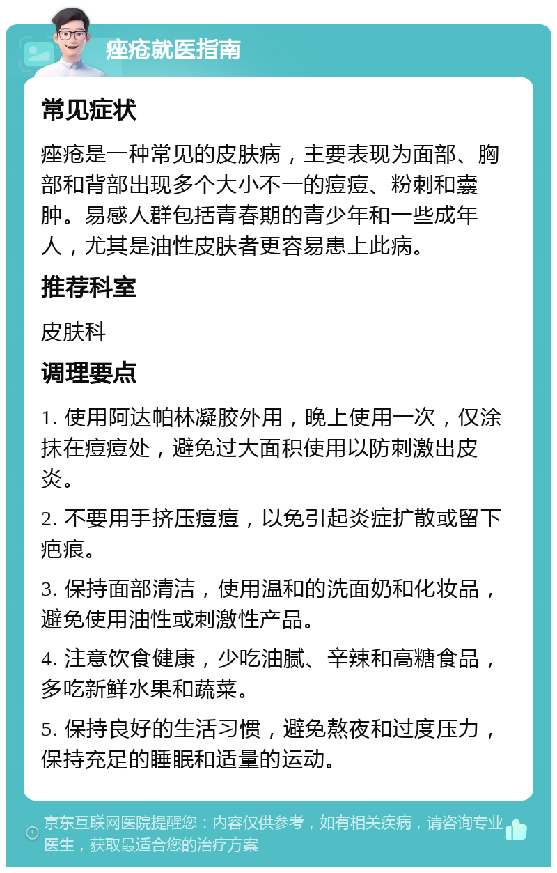 痤疮就医指南 常见症状 痤疮是一种常见的皮肤病，主要表现为面部、胸部和背部出现多个大小不一的痘痘、粉刺和囊肿。易感人群包括青春期的青少年和一些成年人，尤其是油性皮肤者更容易患上此病。 推荐科室 皮肤科 调理要点 1. 使用阿达帕林凝胶外用，晚上使用一次，仅涂抹在痘痘处，避免过大面积使用以防刺激出皮炎。 2. 不要用手挤压痘痘，以免引起炎症扩散或留下疤痕。 3. 保持面部清洁，使用温和的洗面奶和化妆品，避免使用油性或刺激性产品。 4. 注意饮食健康，少吃油腻、辛辣和高糖食品，多吃新鲜水果和蔬菜。 5. 保持良好的生活习惯，避免熬夜和过度压力，保持充足的睡眠和适量的运动。