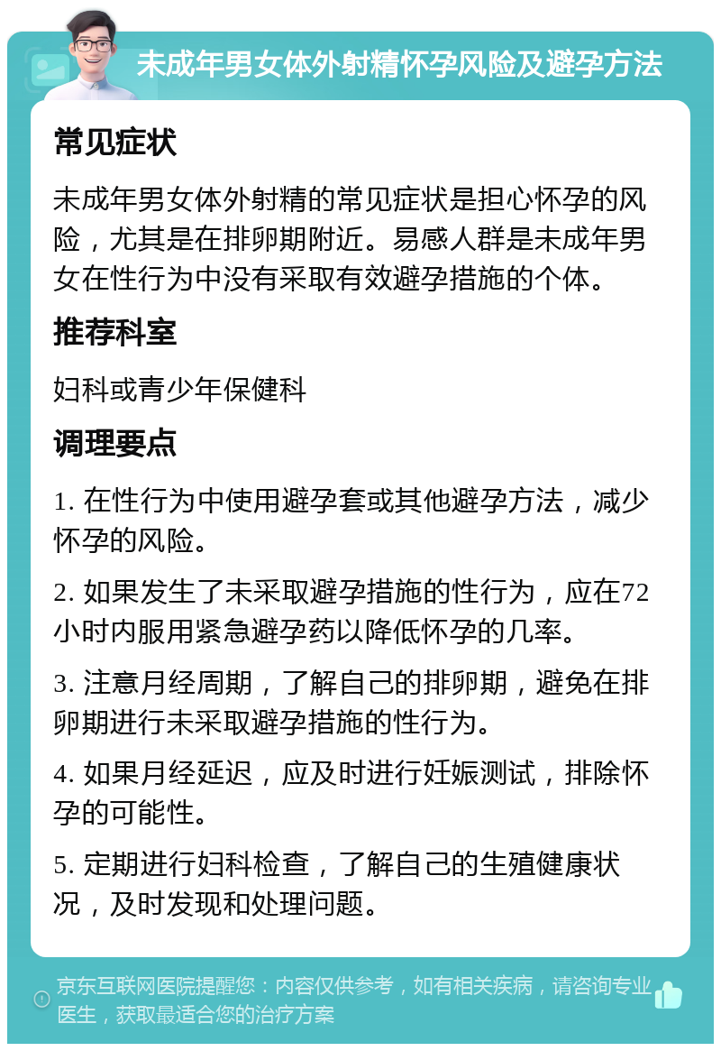 未成年男女体外射精怀孕风险及避孕方法 常见症状 未成年男女体外射精的常见症状是担心怀孕的风险，尤其是在排卵期附近。易感人群是未成年男女在性行为中没有采取有效避孕措施的个体。 推荐科室 妇科或青少年保健科 调理要点 1. 在性行为中使用避孕套或其他避孕方法，减少怀孕的风险。 2. 如果发生了未采取避孕措施的性行为，应在72小时内服用紧急避孕药以降低怀孕的几率。 3. 注意月经周期，了解自己的排卵期，避免在排卵期进行未采取避孕措施的性行为。 4. 如果月经延迟，应及时进行妊娠测试，排除怀孕的可能性。 5. 定期进行妇科检查，了解自己的生殖健康状况，及时发现和处理问题。