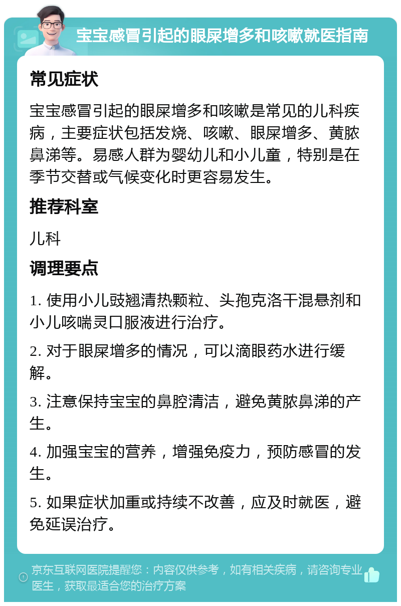 宝宝感冒引起的眼屎增多和咳嗽就医指南 常见症状 宝宝感冒引起的眼屎增多和咳嗽是常见的儿科疾病，主要症状包括发烧、咳嗽、眼屎增多、黄脓鼻涕等。易感人群为婴幼儿和小儿童，特别是在季节交替或气候变化时更容易发生。 推荐科室 儿科 调理要点 1. 使用小儿豉翘清热颗粒、头孢克洛干混悬剂和小儿咳喘灵口服液进行治疗。 2. 对于眼屎增多的情况，可以滴眼药水进行缓解。 3. 注意保持宝宝的鼻腔清洁，避免黄脓鼻涕的产生。 4. 加强宝宝的营养，增强免疫力，预防感冒的发生。 5. 如果症状加重或持续不改善，应及时就医，避免延误治疗。