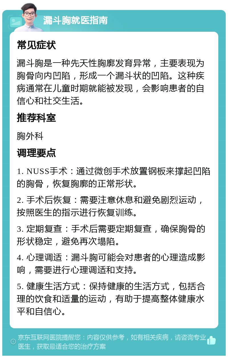 漏斗胸就医指南 常见症状 漏斗胸是一种先天性胸廓发育异常，主要表现为胸骨向内凹陷，形成一个漏斗状的凹陷。这种疾病通常在儿童时期就能被发现，会影响患者的自信心和社交生活。 推荐科室 胸外科 调理要点 1. NUSS手术：通过微创手术放置钢板来撑起凹陷的胸骨，恢复胸廓的正常形状。 2. 手术后恢复：需要注意休息和避免剧烈运动，按照医生的指示进行恢复训练。 3. 定期复查：手术后需要定期复查，确保胸骨的形状稳定，避免再次塌陷。 4. 心理调适：漏斗胸可能会对患者的心理造成影响，需要进行心理调适和支持。 5. 健康生活方式：保持健康的生活方式，包括合理的饮食和适量的运动，有助于提高整体健康水平和自信心。