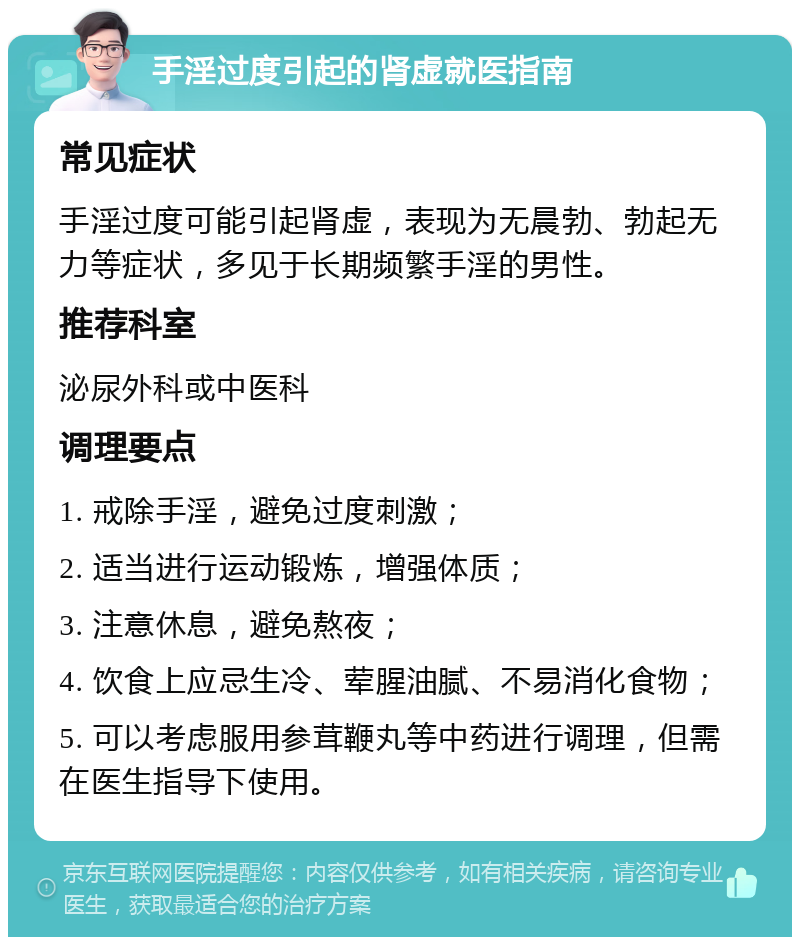 手淫过度引起的肾虚就医指南 常见症状 手淫过度可能引起肾虚，表现为无晨勃、勃起无力等症状，多见于长期频繁手淫的男性。 推荐科室 泌尿外科或中医科 调理要点 1. 戒除手淫，避免过度刺激； 2. 适当进行运动锻炼，增强体质； 3. 注意休息，避免熬夜； 4. 饮食上应忌生冷、荤腥油腻、不易消化食物； 5. 可以考虑服用参茸鞭丸等中药进行调理，但需在医生指导下使用。