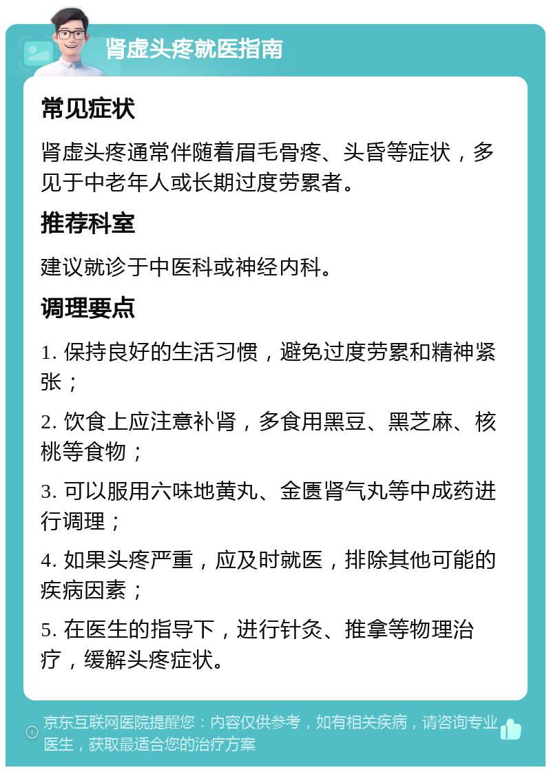 肾虚头疼就医指南 常见症状 肾虚头疼通常伴随着眉毛骨疼、头昏等症状，多见于中老年人或长期过度劳累者。 推荐科室 建议就诊于中医科或神经内科。 调理要点 1. 保持良好的生活习惯，避免过度劳累和精神紧张； 2. 饮食上应注意补肾，多食用黑豆、黑芝麻、核桃等食物； 3. 可以服用六味地黄丸、金匮肾气丸等中成药进行调理； 4. 如果头疼严重，应及时就医，排除其他可能的疾病因素； 5. 在医生的指导下，进行针灸、推拿等物理治疗，缓解头疼症状。