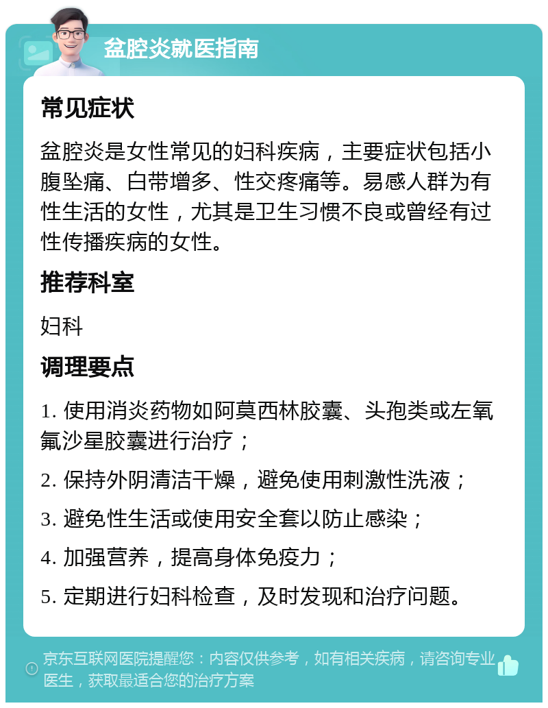 盆腔炎就医指南 常见症状 盆腔炎是女性常见的妇科疾病，主要症状包括小腹坠痛、白带增多、性交疼痛等。易感人群为有性生活的女性，尤其是卫生习惯不良或曾经有过性传播疾病的女性。 推荐科室 妇科 调理要点 1. 使用消炎药物如阿莫西林胶囊、头孢类或左氧氟沙星胶囊进行治疗； 2. 保持外阴清洁干燥，避免使用刺激性洗液； 3. 避免性生活或使用安全套以防止感染； 4. 加强营养，提高身体免疫力； 5. 定期进行妇科检查，及时发现和治疗问题。