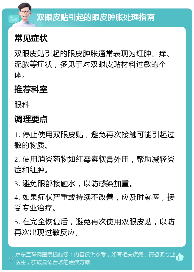 双眼皮贴引起的眼皮肿胀处理指南 常见症状 双眼皮贴引起的眼皮肿胀通常表现为红肿、痒、流脓等症状，多见于对双眼皮贴材料过敏的个体。 推荐科室 眼科 调理要点 1. 停止使用双眼皮贴，避免再次接触可能引起过敏的物质。 2. 使用消炎药物如红霉素软膏外用，帮助减轻炎症和红肿。 3. 避免眼部接触水，以防感染加重。 4. 如果症状严重或持续不改善，应及时就医，接受专业治疗。 5. 在完全恢复后，避免再次使用双眼皮贴，以防再次出现过敏反应。