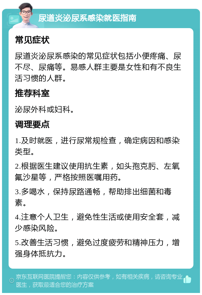 尿道炎泌尿系感染就医指南 常见症状 尿道炎泌尿系感染的常见症状包括小便疼痛、尿不尽、尿痛等。易感人群主要是女性和有不良生活习惯的人群。 推荐科室 泌尿外科或妇科。 调理要点 1.及时就医，进行尿常规检查，确定病因和感染类型。 2.根据医生建议使用抗生素，如头孢克肟、左氧氟沙星等，严格按照医嘱用药。 3.多喝水，保持尿路通畅，帮助排出细菌和毒素。 4.注意个人卫生，避免性生活或使用安全套，减少感染风险。 5.改善生活习惯，避免过度疲劳和精神压力，增强身体抵抗力。