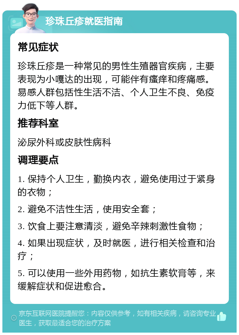 珍珠丘疹就医指南 常见症状 珍珠丘疹是一种常见的男性生殖器官疾病，主要表现为小嘎达的出现，可能伴有瘙痒和疼痛感。易感人群包括性生活不洁、个人卫生不良、免疫力低下等人群。 推荐科室 泌尿外科或皮肤性病科 调理要点 1. 保持个人卫生，勤换内衣，避免使用过于紧身的衣物； 2. 避免不洁性生活，使用安全套； 3. 饮食上要注意清淡，避免辛辣刺激性食物； 4. 如果出现症状，及时就医，进行相关检查和治疗； 5. 可以使用一些外用药物，如抗生素软膏等，来缓解症状和促进愈合。