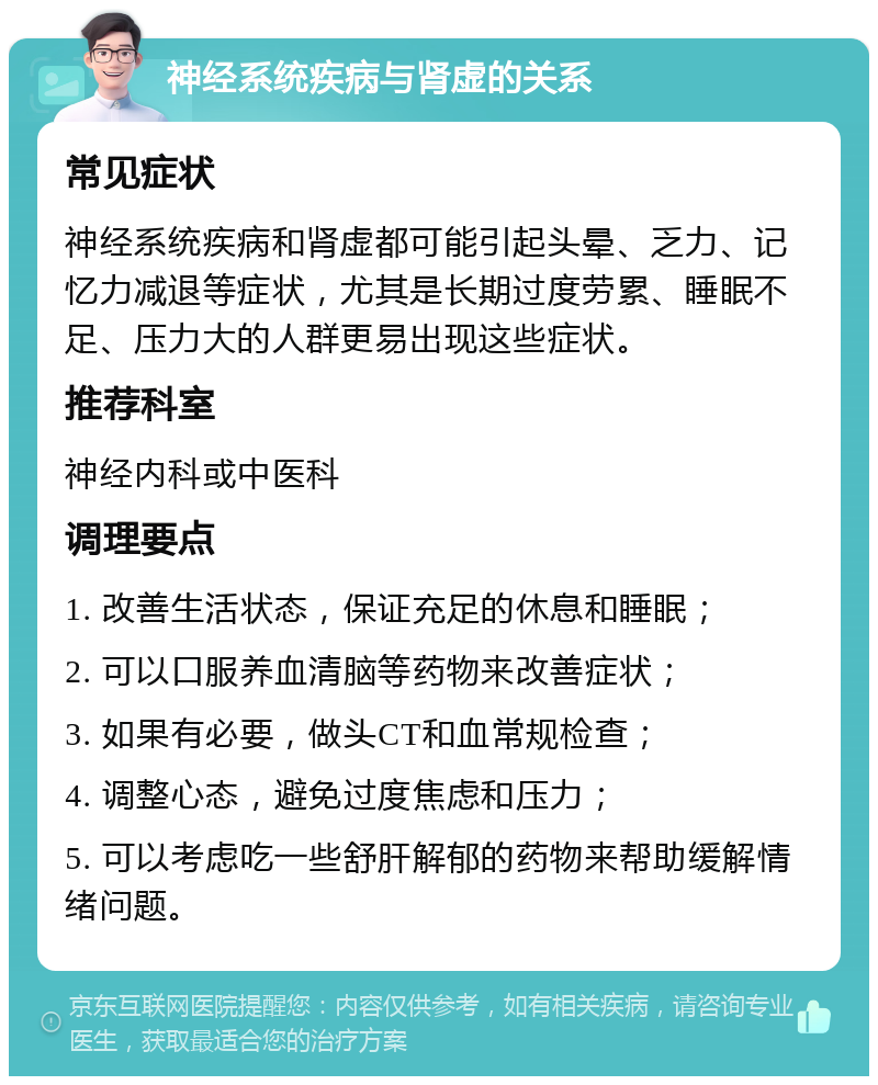 神经系统疾病与肾虚的关系 常见症状 神经系统疾病和肾虚都可能引起头晕、乏力、记忆力减退等症状，尤其是长期过度劳累、睡眠不足、压力大的人群更易出现这些症状。 推荐科室 神经内科或中医科 调理要点 1. 改善生活状态，保证充足的休息和睡眠； 2. 可以口服养血清脑等药物来改善症状； 3. 如果有必要，做头CT和血常规检查； 4. 调整心态，避免过度焦虑和压力； 5. 可以考虑吃一些舒肝解郁的药物来帮助缓解情绪问题。