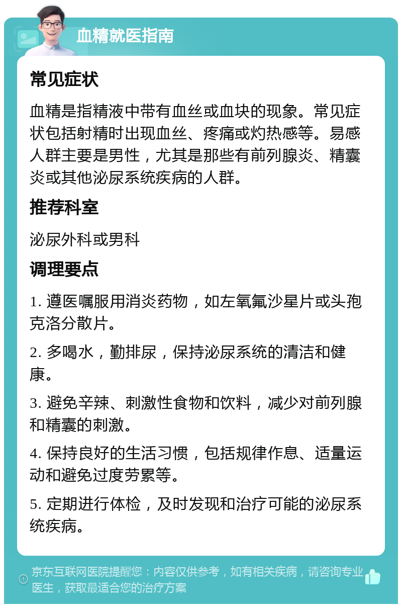 血精就医指南 常见症状 血精是指精液中带有血丝或血块的现象。常见症状包括射精时出现血丝、疼痛或灼热感等。易感人群主要是男性，尤其是那些有前列腺炎、精囊炎或其他泌尿系统疾病的人群。 推荐科室 泌尿外科或男科 调理要点 1. 遵医嘱服用消炎药物，如左氧氟沙星片或头孢克洛分散片。 2. 多喝水，勤排尿，保持泌尿系统的清洁和健康。 3. 避免辛辣、刺激性食物和饮料，减少对前列腺和精囊的刺激。 4. 保持良好的生活习惯，包括规律作息、适量运动和避免过度劳累等。 5. 定期进行体检，及时发现和治疗可能的泌尿系统疾病。