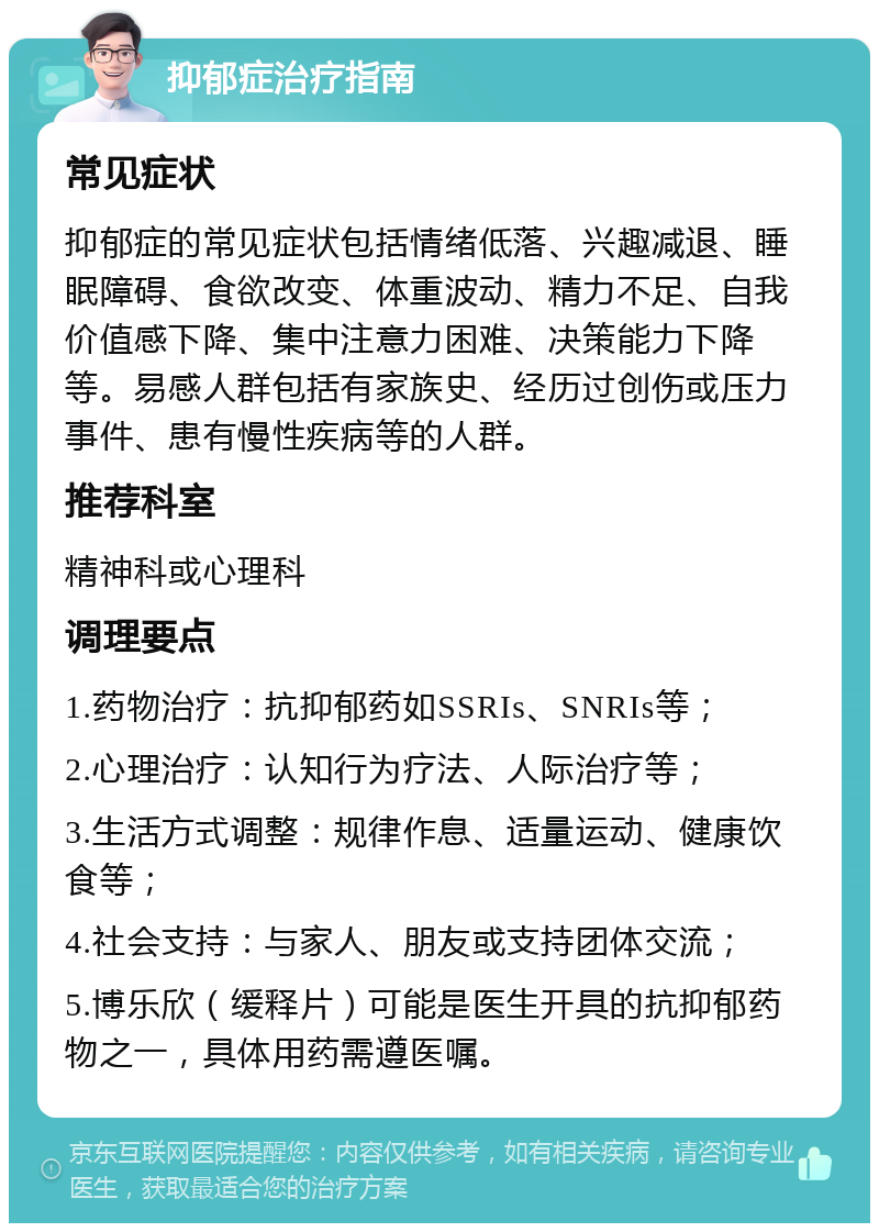 抑郁症治疗指南 常见症状 抑郁症的常见症状包括情绪低落、兴趣减退、睡眠障碍、食欲改变、体重波动、精力不足、自我价值感下降、集中注意力困难、决策能力下降等。易感人群包括有家族史、经历过创伤或压力事件、患有慢性疾病等的人群。 推荐科室 精神科或心理科 调理要点 1.药物治疗：抗抑郁药如SSRIs、SNRIs等； 2.心理治疗：认知行为疗法、人际治疗等； 3.生活方式调整：规律作息、适量运动、健康饮食等； 4.社会支持：与家人、朋友或支持团体交流； 5.博乐欣（缓释片）可能是医生开具的抗抑郁药物之一，具体用药需遵医嘱。