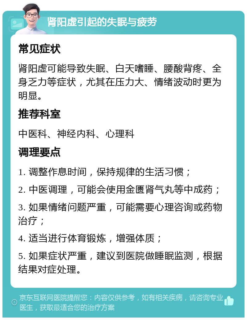 肾阳虚引起的失眠与疲劳 常见症状 肾阳虚可能导致失眠、白天嗜睡、腰酸背疼、全身乏力等症状，尤其在压力大、情绪波动时更为明显。 推荐科室 中医科、神经内科、心理科 调理要点 1. 调整作息时间，保持规律的生活习惯； 2. 中医调理，可能会使用金匮肾气丸等中成药； 3. 如果情绪问题严重，可能需要心理咨询或药物治疗； 4. 适当进行体育锻炼，增强体质； 5. 如果症状严重，建议到医院做睡眠监测，根据结果对症处理。