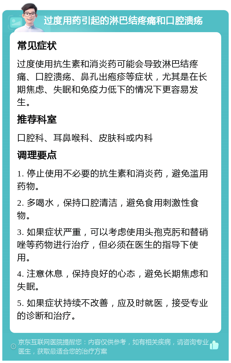 过度用药引起的淋巴结疼痛和口腔溃疡 常见症状 过度使用抗生素和消炎药可能会导致淋巴结疼痛、口腔溃疡、鼻孔出疱疹等症状，尤其是在长期焦虑、失眠和免疫力低下的情况下更容易发生。 推荐科室 口腔科、耳鼻喉科、皮肤科或内科 调理要点 1. 停止使用不必要的抗生素和消炎药，避免滥用药物。 2. 多喝水，保持口腔清洁，避免食用刺激性食物。 3. 如果症状严重，可以考虑使用头孢克肟和替硝唑等药物进行治疗，但必须在医生的指导下使用。 4. 注意休息，保持良好的心态，避免长期焦虑和失眠。 5. 如果症状持续不改善，应及时就医，接受专业的诊断和治疗。