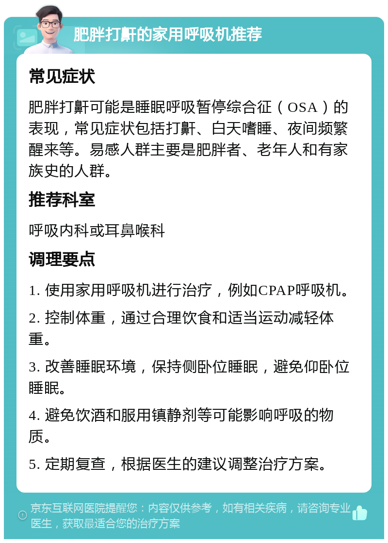 肥胖打鼾的家用呼吸机推荐 常见症状 肥胖打鼾可能是睡眠呼吸暂停综合征（OSA）的表现，常见症状包括打鼾、白天嗜睡、夜间频繁醒来等。易感人群主要是肥胖者、老年人和有家族史的人群。 推荐科室 呼吸内科或耳鼻喉科 调理要点 1. 使用家用呼吸机进行治疗，例如CPAP呼吸机。 2. 控制体重，通过合理饮食和适当运动减轻体重。 3. 改善睡眠环境，保持侧卧位睡眠，避免仰卧位睡眠。 4. 避免饮酒和服用镇静剂等可能影响呼吸的物质。 5. 定期复查，根据医生的建议调整治疗方案。