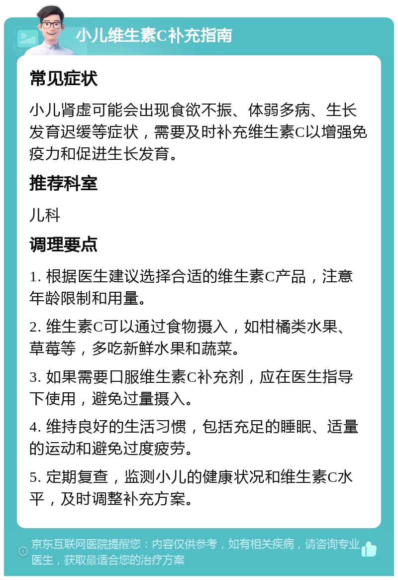 小儿维生素C补充指南 常见症状 小儿肾虚可能会出现食欲不振、体弱多病、生长发育迟缓等症状，需要及时补充维生素C以增强免疫力和促进生长发育。 推荐科室 儿科 调理要点 1. 根据医生建议选择合适的维生素C产品，注意年龄限制和用量。 2. 维生素C可以通过食物摄入，如柑橘类水果、草莓等，多吃新鲜水果和蔬菜。 3. 如果需要口服维生素C补充剂，应在医生指导下使用，避免过量摄入。 4. 维持良好的生活习惯，包括充足的睡眠、适量的运动和避免过度疲劳。 5. 定期复查，监测小儿的健康状况和维生素C水平，及时调整补充方案。