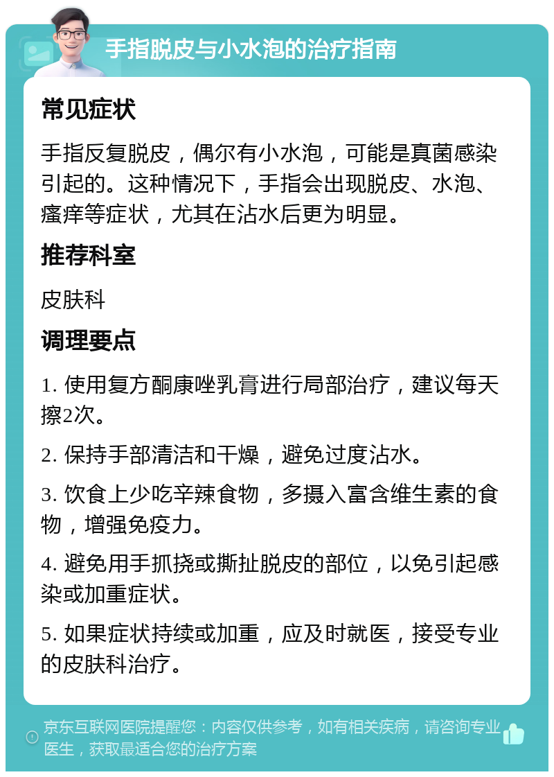 手指脱皮与小水泡的治疗指南 常见症状 手指反复脱皮，偶尔有小水泡，可能是真菌感染引起的。这种情况下，手指会出现脱皮、水泡、瘙痒等症状，尤其在沾水后更为明显。 推荐科室 皮肤科 调理要点 1. 使用复方酮康唑乳膏进行局部治疗，建议每天擦2次。 2. 保持手部清洁和干燥，避免过度沾水。 3. 饮食上少吃辛辣食物，多摄入富含维生素的食物，增强免疫力。 4. 避免用手抓挠或撕扯脱皮的部位，以免引起感染或加重症状。 5. 如果症状持续或加重，应及时就医，接受专业的皮肤科治疗。