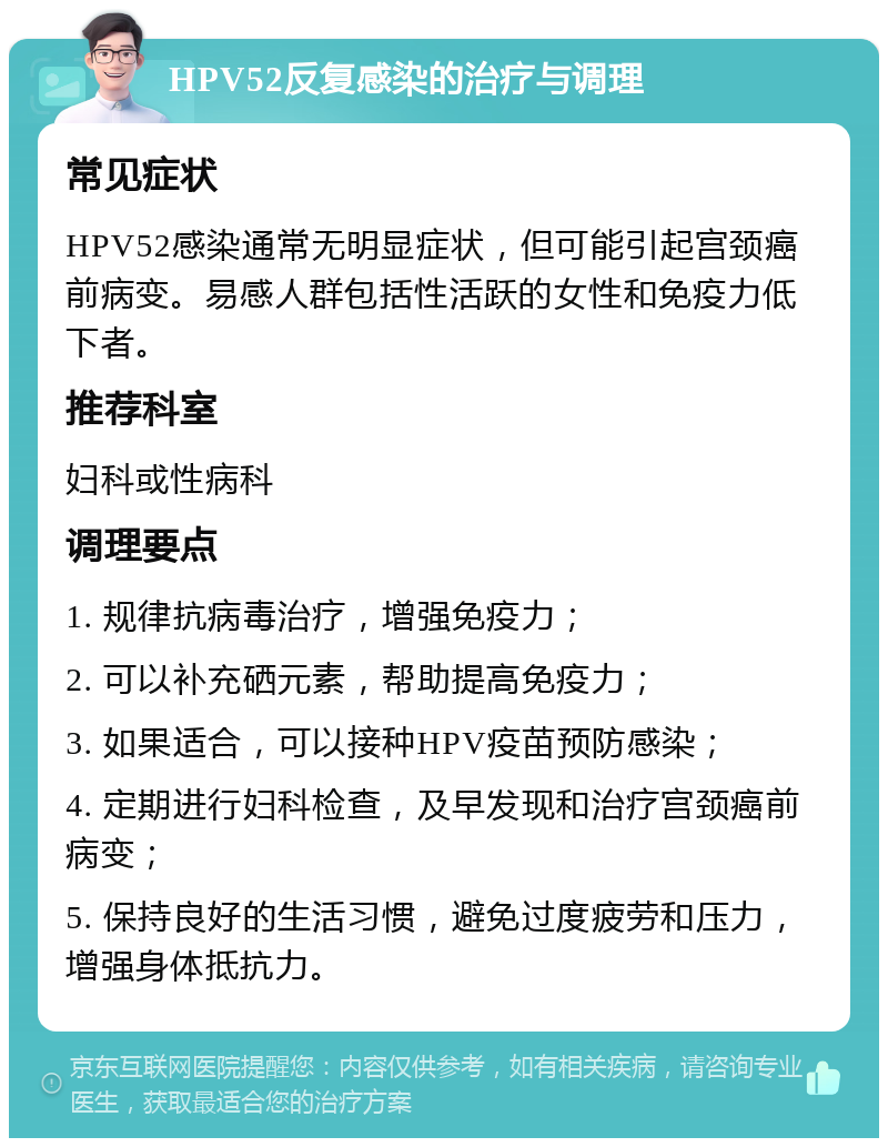 HPV52反复感染的治疗与调理 常见症状 HPV52感染通常无明显症状，但可能引起宫颈癌前病变。易感人群包括性活跃的女性和免疫力低下者。 推荐科室 妇科或性病科 调理要点 1. 规律抗病毒治疗，增强免疫力； 2. 可以补充硒元素，帮助提高免疫力； 3. 如果适合，可以接种HPV疫苗预防感染； 4. 定期进行妇科检查，及早发现和治疗宫颈癌前病变； 5. 保持良好的生活习惯，避免过度疲劳和压力，增强身体抵抗力。