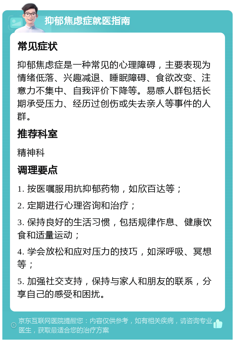 抑郁焦虑症就医指南 常见症状 抑郁焦虑症是一种常见的心理障碍，主要表现为情绪低落、兴趣减退、睡眠障碍、食欲改变、注意力不集中、自我评价下降等。易感人群包括长期承受压力、经历过创伤或失去亲人等事件的人群。 推荐科室 精神科 调理要点 1. 按医嘱服用抗抑郁药物，如欣百达等； 2. 定期进行心理咨询和治疗； 3. 保持良好的生活习惯，包括规律作息、健康饮食和适量运动； 4. 学会放松和应对压力的技巧，如深呼吸、冥想等； 5. 加强社交支持，保持与家人和朋友的联系，分享自己的感受和困扰。