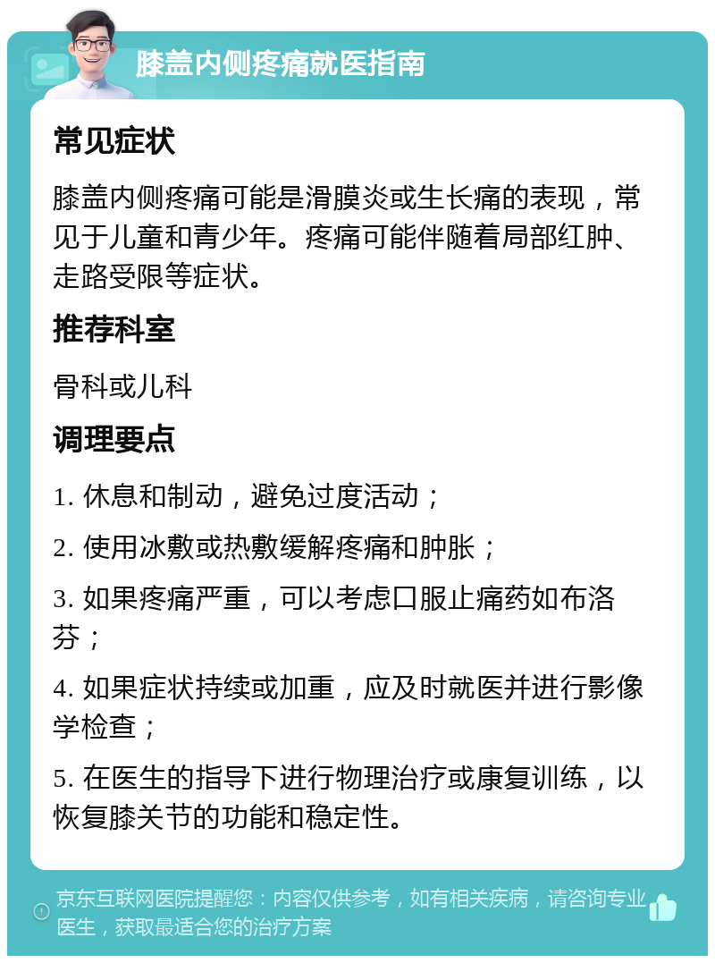 膝盖内侧疼痛就医指南 常见症状 膝盖内侧疼痛可能是滑膜炎或生长痛的表现，常见于儿童和青少年。疼痛可能伴随着局部红肿、走路受限等症状。 推荐科室 骨科或儿科 调理要点 1. 休息和制动，避免过度活动； 2. 使用冰敷或热敷缓解疼痛和肿胀； 3. 如果疼痛严重，可以考虑口服止痛药如布洛芬； 4. 如果症状持续或加重，应及时就医并进行影像学检查； 5. 在医生的指导下进行物理治疗或康复训练，以恢复膝关节的功能和稳定性。