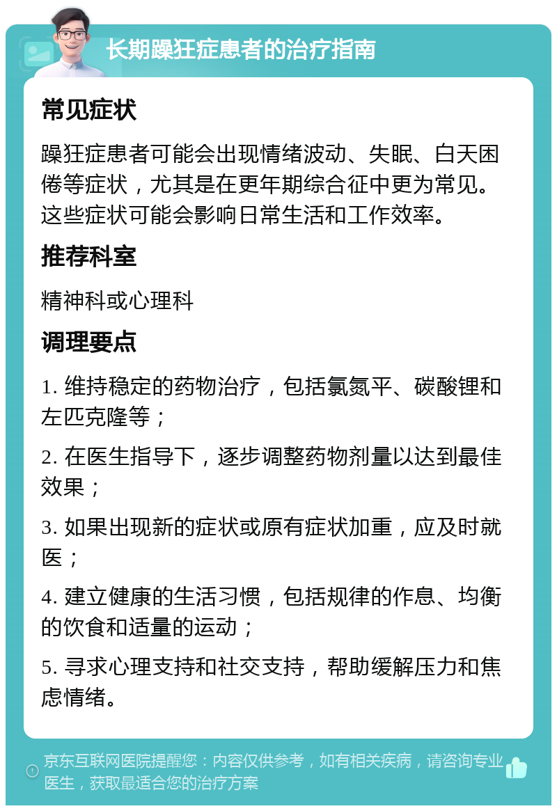 长期躁狂症患者的治疗指南 常见症状 躁狂症患者可能会出现情绪波动、失眠、白天困倦等症状，尤其是在更年期综合征中更为常见。这些症状可能会影响日常生活和工作效率。 推荐科室 精神科或心理科 调理要点 1. 维持稳定的药物治疗，包括氯氮平、碳酸锂和左匹克隆等； 2. 在医生指导下，逐步调整药物剂量以达到最佳效果； 3. 如果出现新的症状或原有症状加重，应及时就医； 4. 建立健康的生活习惯，包括规律的作息、均衡的饮食和适量的运动； 5. 寻求心理支持和社交支持，帮助缓解压力和焦虑情绪。