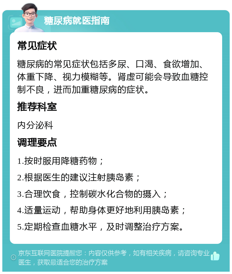 糖尿病就医指南 常见症状 糖尿病的常见症状包括多尿、口渴、食欲增加、体重下降、视力模糊等。肾虚可能会导致血糖控制不良，进而加重糖尿病的症状。 推荐科室 内分泌科 调理要点 1.按时服用降糖药物； 2.根据医生的建议注射胰岛素； 3.合理饮食，控制碳水化合物的摄入； 4.适量运动，帮助身体更好地利用胰岛素； 5.定期检查血糖水平，及时调整治疗方案。