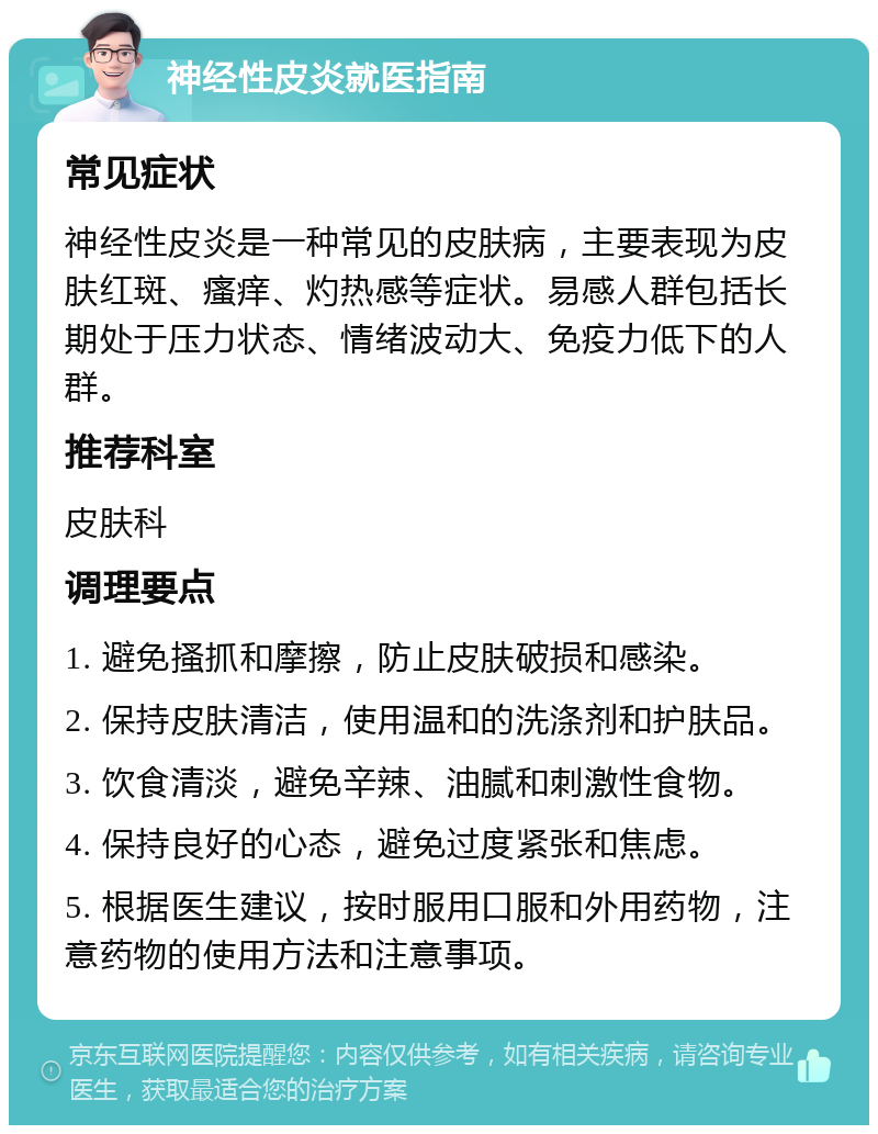 神经性皮炎就医指南 常见症状 神经性皮炎是一种常见的皮肤病，主要表现为皮肤红斑、瘙痒、灼热感等症状。易感人群包括长期处于压力状态、情绪波动大、免疫力低下的人群。 推荐科室 皮肤科 调理要点 1. 避免搔抓和摩擦，防止皮肤破损和感染。 2. 保持皮肤清洁，使用温和的洗涤剂和护肤品。 3. 饮食清淡，避免辛辣、油腻和刺激性食物。 4. 保持良好的心态，避免过度紧张和焦虑。 5. 根据医生建议，按时服用口服和外用药物，注意药物的使用方法和注意事项。