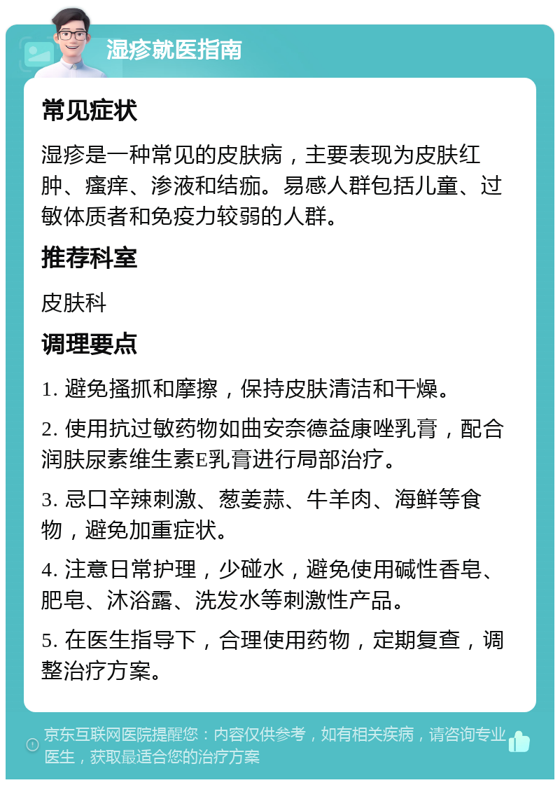 湿疹就医指南 常见症状 湿疹是一种常见的皮肤病，主要表现为皮肤红肿、瘙痒、渗液和结痂。易感人群包括儿童、过敏体质者和免疫力较弱的人群。 推荐科室 皮肤科 调理要点 1. 避免搔抓和摩擦，保持皮肤清洁和干燥。 2. 使用抗过敏药物如曲安奈德益康唑乳膏，配合润肤尿素维生素E乳膏进行局部治疗。 3. 忌口辛辣刺激、葱姜蒜、牛羊肉、海鲜等食物，避免加重症状。 4. 注意日常护理，少碰水，避免使用碱性香皂、肥皂、沐浴露、洗发水等刺激性产品。 5. 在医生指导下，合理使用药物，定期复查，调整治疗方案。