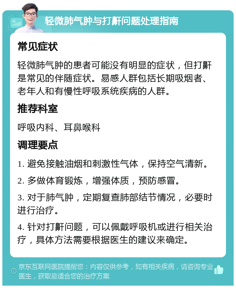 轻微肺气肿与打鼾问题处理指南 常见症状 轻微肺气肿的患者可能没有明显的症状，但打鼾是常见的伴随症状。易感人群包括长期吸烟者、老年人和有慢性呼吸系统疾病的人群。 推荐科室 呼吸内科、耳鼻喉科 调理要点 1. 避免接触油烟和刺激性气体，保持空气清新。 2. 多做体育锻炼，增强体质，预防感冒。 3. 对于肺气肿，定期复查肺部结节情况，必要时进行治疗。 4. 针对打鼾问题，可以佩戴呼吸机或进行相关治疗，具体方法需要根据医生的建议来确定。