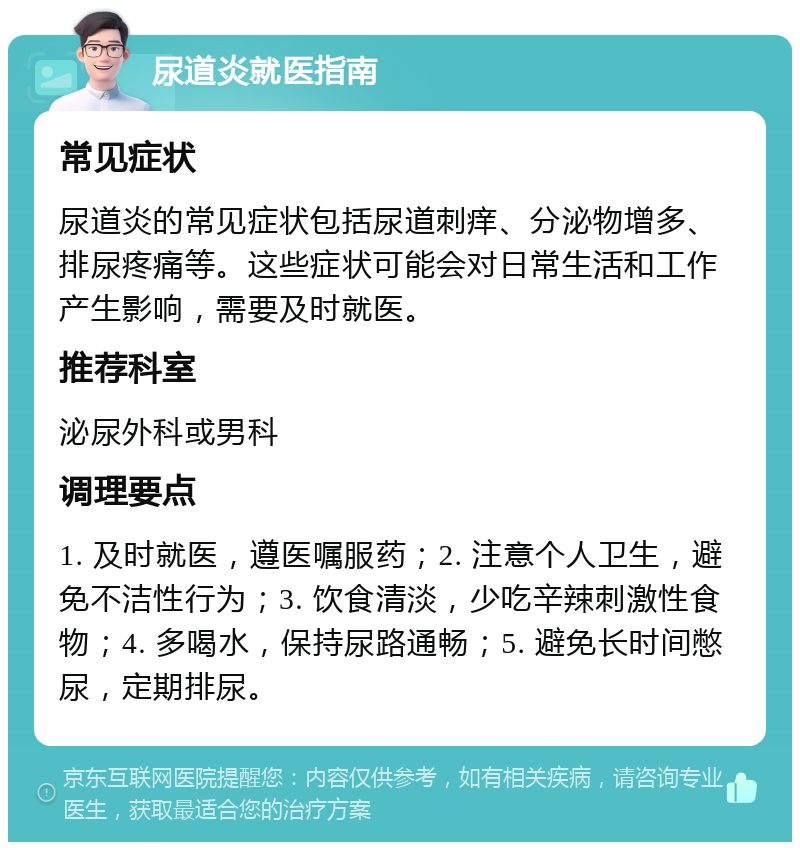 尿道炎就医指南 常见症状 尿道炎的常见症状包括尿道刺痒、分泌物增多、排尿疼痛等。这些症状可能会对日常生活和工作产生影响，需要及时就医。 推荐科室 泌尿外科或男科 调理要点 1. 及时就医，遵医嘱服药；2. 注意个人卫生，避免不洁性行为；3. 饮食清淡，少吃辛辣刺激性食物；4. 多喝水，保持尿路通畅；5. 避免长时间憋尿，定期排尿。