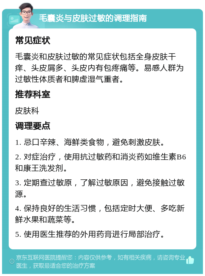 毛囊炎与皮肤过敏的调理指南 常见症状 毛囊炎和皮肤过敏的常见症状包括全身皮肤干痒、头皮屑多、头皮内有包疼痛等。易感人群为过敏性体质者和脾虚湿气重者。 推荐科室 皮肤科 调理要点 1. 忌口辛辣、海鲜类食物，避免刺激皮肤。 2. 对症治疗，使用抗过敏药和消炎药如维生素B6和康王洗发剂。 3. 定期查过敏原，了解过敏原因，避免接触过敏源。 4. 保持良好的生活习惯，包括定时大便、多吃新鲜水果和蔬菜等。 5. 使用医生推荐的外用药膏进行局部治疗。