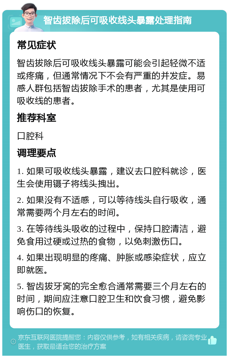 智齿拔除后可吸收线头暴露处理指南 常见症状 智齿拔除后可吸收线头暴露可能会引起轻微不适或疼痛，但通常情况下不会有严重的并发症。易感人群包括智齿拔除手术的患者，尤其是使用可吸收线的患者。 推荐科室 口腔科 调理要点 1. 如果可吸收线头暴露，建议去口腔科就诊，医生会使用镊子将线头拽出。 2. 如果没有不适感，可以等待线头自行吸收，通常需要两个月左右的时间。 3. 在等待线头吸收的过程中，保持口腔清洁，避免食用过硬或过热的食物，以免刺激伤口。 4. 如果出现明显的疼痛、肿胀或感染症状，应立即就医。 5. 智齿拔牙窝的完全愈合通常需要三个月左右的时间，期间应注意口腔卫生和饮食习惯，避免影响伤口的恢复。