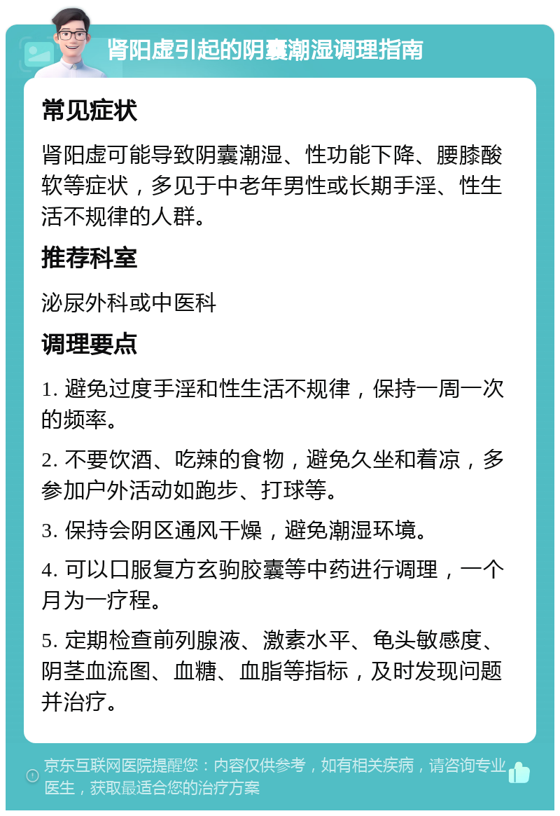 肾阳虚引起的阴囊潮湿调理指南 常见症状 肾阳虚可能导致阴囊潮湿、性功能下降、腰膝酸软等症状，多见于中老年男性或长期手淫、性生活不规律的人群。 推荐科室 泌尿外科或中医科 调理要点 1. 避免过度手淫和性生活不规律，保持一周一次的频率。 2. 不要饮酒、吃辣的食物，避免久坐和着凉，多参加户外活动如跑步、打球等。 3. 保持会阴区通风干燥，避免潮湿环境。 4. 可以口服复方玄驹胶囊等中药进行调理，一个月为一疗程。 5. 定期检查前列腺液、激素水平、龟头敏感度、阴茎血流图、血糖、血脂等指标，及时发现问题并治疗。