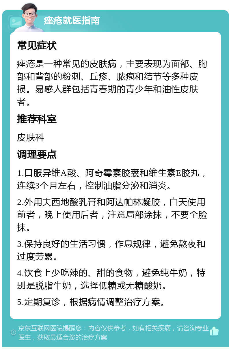 痤疮就医指南 常见症状 痤疮是一种常见的皮肤病，主要表现为面部、胸部和背部的粉刺、丘疹、脓疱和结节等多种皮损。易感人群包括青春期的青少年和油性皮肤者。 推荐科室 皮肤科 调理要点 1.口服异维A酸、阿奇霉素胶囊和维生素E胶丸，连续3个月左右，控制油脂分泌和消炎。 2.外用夫西地酸乳膏和阿达帕林凝胶，白天使用前者，晚上使用后者，注意局部涂抹，不要全脸抹。 3.保持良好的生活习惯，作息规律，避免熬夜和过度劳累。 4.饮食上少吃辣的、甜的食物，避免纯牛奶，特别是脱脂牛奶，选择低糖或无糖酸奶。 5.定期复诊，根据病情调整治疗方案。